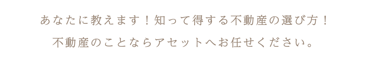 あなたに教えます！知って得する不動産の選び方！  不動産のことならアセットへお任せください。